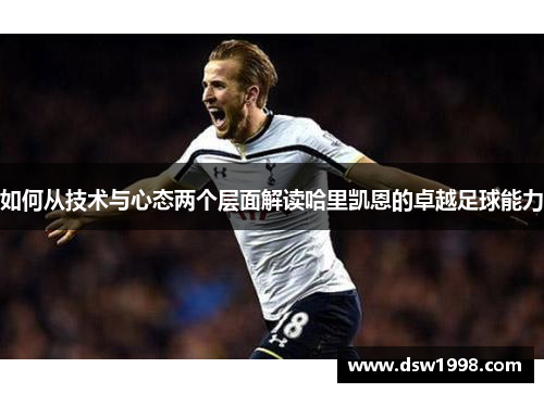 如何从技术与心态两个层面解读哈里凯恩的卓越足球能力 如何从技术与心态两个层面解读哈里凯恩的卓越足球能力