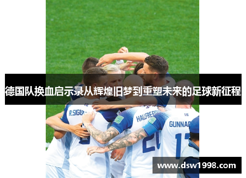 德国队换血启示录从辉煌旧梦到重塑未来的足球新征程 德国队换血启示录从辉煌旧梦到重塑未来的足球新征程
