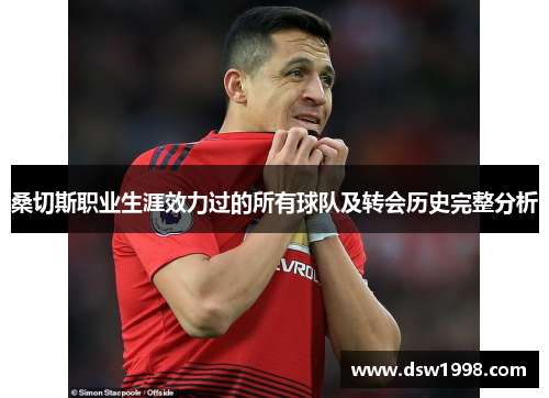 桑切斯职业生涯效力过的所有球队及转会历史完整分析